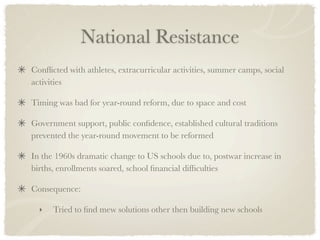 National Resistance
Conﬂicted with athletes, extracurricular activities, summer camps, social
activities

Timing was bad for year-round reform, due to space and cost

Government support, public conﬁdence, established cultural traditions
prevented the year-round movement to be reformed

In the 1960s dramatic change to US schools due to, postwar increase in
births, enrollments soared, school ﬁnancial difﬁculties

Consequence:

  ‣   Tried to ﬁnd mew solutions other then building new schools
 