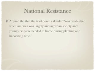 National Resistance
Argued the that the traditional calendar “was established
when america was largely and agrarian society and
youngsters were needed at home during planting and
harvesting time.”
 