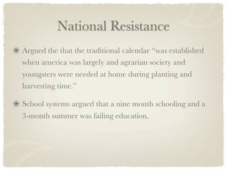 National Resistance
Argued the that the traditional calendar “was established
when america was largely and agrarian society and
youngsters were needed at home during planting and
harvesting time.”

School systems argued that a nine month schooling and a
3-month summer was failing education.
 