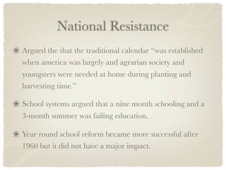 National Resistance
Argued the that the traditional calendar “was established
when america was largely and agrarian society and
youngsters were needed at home during planting and
harvesting time.”

School systems argued that a nine month schooling and a
3-month summer was failing education.

Year round school reform became more successful after
1960 but it did not have a major impact.
 