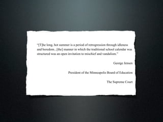 “[T]he long, hot summer is a period of retrogression through idleness
and boredom...[the] manner in which the traditional school calendar was
structured was an open invitation to mischief and vandalism.”

                                                         George Jensen

                       President of the Minneapolis Board of Education

                                                    The Supreme Court
 