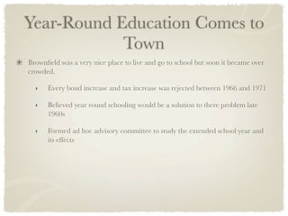 Year-Round Education Comes to
            Town
Brownﬁeld was a very nice place to live and go to school but soon it became over
crowded.

  ‣   Every bond increase and tax increase was rejected between 1966 and 1971

  ‣   Believed year round schooling would be a solution to there problem late
      1960s

  ‣   Formed ad hoc advisory committee to study the extended school year and
      its effects	
 