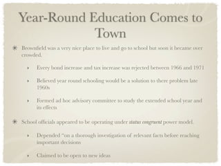 Year-Round Education Comes to
            Town
Brownﬁeld was a very nice place to live and go to school but soon it became over
crowded.

  ‣   Every bond increase and tax increase was rejected between 1966 and 1971

  ‣   Believed year round schooling would be a solution to there problem late
      1960s

  ‣   Formed ad hoc advisory committee to study the extended school year and
      its effects	

School ofﬁcials appeared to be operating under status congruent power model.

  ‣   Depended “on a thorough investigation of relevant facts before reaching
      important decisions

  ‣   Claimed to be open to new ideas
 
