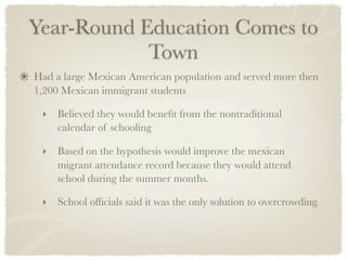 Year-Round Education Comes to
            Town
Had a large Mexican American population and served more then
1,200 Mexican immigrant students

 ‣   Believed they would beneﬁt from the nontraditional
     calendar of schooling	

 ‣   Based on the hypothesis would improve the mexican
     migrant attendance record because they would attend
     school during the summer months.

 ‣   School ofﬁcials said it was the only solution to overcrowding.
 