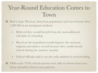 Year-Round Education Comes to
            Town
Had a large Mexican American population and served more then
1,200 Mexican immigrant students

 ‣   Believed they would beneﬁt from the nontraditional
     calendar of schooling	

 ‣   Based on the hypothesis would improve the mexican
     migrant attendance record because they would attend
     school during the summer months.

 ‣   School ofﬁcials said it was the only solution to overcrowding.

1960s early 1970s school systems were able to choose from over
thirty extended school years patterns.
 