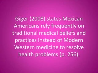 Giger (2008) states Mexican
 Americans rely frequently on
traditional medical beliefs and
 practices instead of Modern
 Western medicine to resolve
   health problems (p. 256).
 