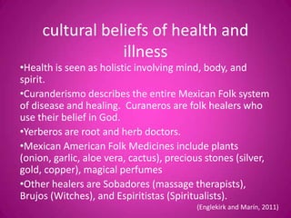 cultural beliefs of health and
                 illness
•Health is seen as holistic involving mind, body, and
spirit.
•Curanderismo describes the entire Mexican Folk system
of disease and healing. Curaneros are folk healers who
use their belief in God.
•Yerberos are root and herb doctors.
•Mexican American Folk Medicines include plants
(onion, garlic, aloe vera, cactus), precious stones (silver,
gold, copper), magical perfumes
•Other healers are Sobadores (massage therapists),
Brujos (Witches), and Espiritistas (Spiritualists).
                                          (Englekirk and Marín, 2011)
 