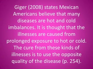 Giger (2008) states Mexican
   Americans believe that many
      diseases are hot and cold
 imbalances. It is thought that the
      illnesses are caused from
prolonged exposure to hot or cold.
    The cure from these kinds of
  illnesses is to use the opposite
  quality of the disease (p. 254).
 
