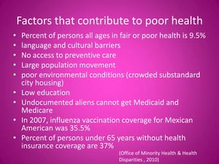 Factors that contribute to poor health
•    Percent of persons all ages in fair or poor health is 9.5%
•    language and cultural barriers
•    No access to preventive care
•    Large population movement
•    poor environmental conditions (crowded substandard
     city housing)
•    Low education
•    Undocumented aliens cannot get Medicaid and
     Medicare
•    In 2007, influenza vaccination coverage for Mexican
     American was 35.5%
•    Percent of persons under 65 years without health
     insurance coverage are 37%
                                   (Office of Minority Health & Health
                                   Disparities , 2010)
 