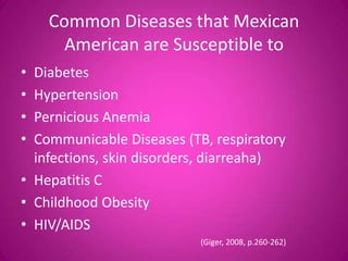 Common Diseases that Mexican
      American are Susceptible to
• Diabetes
• Hypertension
• Pernicious Anemia
• Communicable Diseases (TB, respiratory
  infections, skin disorders, diarreaha)
• Hepatitis C
• Childhood Obesity
• HIV/AIDS
                           (Giger, 2008, p.260-262)
 