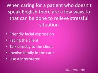 When caring for a patient who doesn’t
speak English there are a few ways to
 that can be done to relieve stressful
              situation
•   Friendly facial expression
•   Facing the client
•   Talk directly to the client
•   Involve family in the care
•   Use a interpreter

                                  (Giger, 2008, p.246)
 
