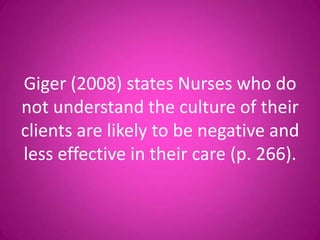 Giger (2008) states Nurses who do
not understand the culture of their
clients are likely to be negative and
less effective in their care (p. 266).
 