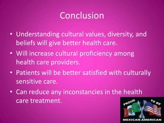 Conclusion
• Understanding cultural values, diversity, and
  beliefs will give better health care.
• Will increase cultural proficiency among
  health care providers.
• Patients will be better satisfied with culturally
  sensitive care.
• Can reduce any inconstancies in the health
  care treatment.
 
