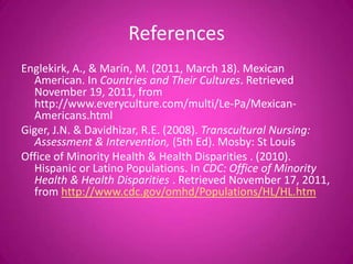 References
Englekirk, A., & Marín, M. (2011, March 18). Mexican
  American. In Countries and Their Cultures. Retrieved
  November 19, 2011, from
  http://www.everyculture.com/multi/Le-Pa/Mexican-
  Americans.html
Giger, J.N. & Davidhizar, R.E. (2008). Transcultural Nursing:
  Assessment & Intervention, (5th Ed). Mosby: St Louis
Office of Minority Health & Health Disparities . (2010).
  Hispanic or Latino Populations. In CDC: Office of Minority
  Health & Health Disparities . Retrieved November 17, 2011,
  from http://www.cdc.gov/omhd/Populations/HL/HL.htm
 