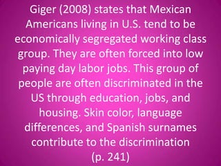 Giger (2008) states that Mexican
  Americans living in U.S. tend to be
economically segregated working class
 group. They are often forced into low
  paying day labor jobs. This group of
 people are often discriminated in the
   US through education, jobs, and
     housing. Skin color, language
  differences, and Spanish surnames
    contribute to the discrimination
                (p. 241)
 