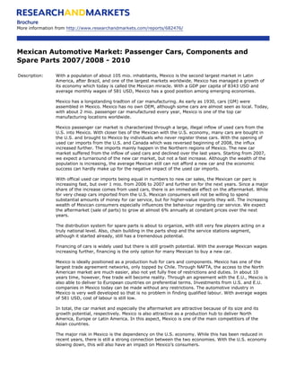 Brochure
More information from http://www.researchandmarkets.com/reports/682476/




Mexican Automotive Market: Passenger Cars, Components and
Spare Parts 2007/2008 - 2010

Description:    With a populaton of about 105 mio. inhabitants, Mexico is the second largest market in Latin
                America, after Brazil, and one of the largest markets worldwide. Mexico has managed a growth of
                its economy which today is called the Mexican miracle. With a GDP per capita of 8343 USD and
                average monthly wages of 581 USD, Mexico has a good position among emerging economies.

                Mexico has a longstanding tradtion of car manufacturing. As early as 1930, cars (GM) were
                assembled in Mexico. Mexico has no own OEM, although some cars are almost seen as local. Today,
                with about 2 mio. passenger car manufactured every year, Mexico is one of the top car
                manufacturing locations worldwide.

                Mexico passenger car market is characterized through a large, illegal inflow of used cars from the
                U.S. into Mexico. With closer ties of the Mexican with the U.S. economy, many cars are bought in
                the U.S. and brought to Mexico by individuals who never register these cars. With the opening of
                used car imports from the U.S. and Canada which was reversed beginning of 2008, the influx
                increased further. The imports mainly happen in the Northern regions of Mexico. The new car
                market suffered from the inflow of used cars and declined over the last years. Starting from 2007,
                we expect a turnaround of the new car market, but not a fast increase. Although the wealth of the
                population is increasing, the average Mexican still can not afford a new car and the economic
                success can hardly make up for the negative impact of the used car imports.

                With offical used car imports being equal in numbers to new car sales, the Mexican car parc is
                increasing fast, but over 1 mio. from 2006 to 2007 and further on for the next years. Since a major
                share of the increase comes from used cars, there is an immediate effect on the aftermarket. While
                for very cheap cars imported from the U.S. Mexican consumers will not be willing to spend
                substantial amounts of money for car service, but for higher-value imports they will. The increasing
                wealth of Mexican consumers especially influences the behaviour regarding car service. We expect
                the aftermarket (sale of parts) to grow at almost 6% annually at constant prices over the next
                years.

                The distribution system for spare parts is about to organize, with still very few players acting on a
                truly national level. Also, chain building in the parts shop and the service stations segment,
                although it started already, still has a tremendous potential.

                Financing of cars is widely used but there is still growth potential. With the average Mexican wages
                increasing further, financing is the only option for many Mexican to buy a new car.

                Mexico is ideally positioned as a production hub for cars and components. Mexico has one of the
                largest trade agreement networks, only topped by Chile. Through NAFTA, the access to the North
                American market are much easier, also not yet fully free of restrictions and duties. In about 10
                years time, however, free trade will become reality. Through an agreement with the E.U., Mexcio is
                also able to deliver to European countries on preferential terms. Investments from U.S. and E.U.
                companies in Mexico today can be made without any restrictions. The automotive industry in
                Mexico is very well developed so that is no problem in finding qualified labour. With average wages
                of 581 USD, cost of labour is still low.

                In total, the car market and especially the aftermarket are attractive because of its size and its
                growth potential, respectively. Mexico is also attractive as a production hub to deliver North
                America, Europe or Latin America. In this aspect, Mexico is one of the main competitiors of the
                Asian countries.

                The major risk in Mexico is the dependency on the U.S. economy. While this has been reduced in
                recent years, there is still a strong connection between the two economies. With the U.S. economy
                slowing down, this will also have an impact on Mexico’s consumers.
 