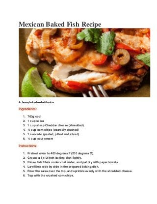 Mexican Baked Fish Recipe
A cheesy baked cod with salsa.
Ingredients:
1. 700g cod
2. 1 cup salsa
3. 1 cup sharp Cheddar cheese (shredded)
4. ½ cup corn chips (coarsely crushed)
5. 1 avocado (peeled, pitted and sliced)
6. ¼ cup sour cream
Instructions:
1. Preheat oven to 400 degrees F (200 degrees C).
2. Grease a 8x12 inch baking dish lightly.
3. Rinse fish fillets under cold water, and pat dry with paper towels.
4. Lay fillets side by side in the prepared baking dish.
5. Pour the salsa over the top, and sprinkle evenly with the shredded cheese.
6. Top with the crushed corn chips.
 