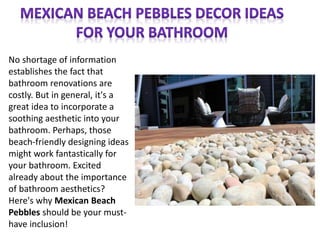 No shortage of information
establishes the fact that
bathroom renovations are
costly. But in general, it's a
great idea to incorporate a
soothing aesthetic into your
bathroom. Perhaps, those
beach-friendly designing ideas
might work fantastically for
your bathroom. Excited
already about the importance
of bathroom aesthetics?
Here's why Mexican Beach
Pebbles should be your must-
have inclusion!
 