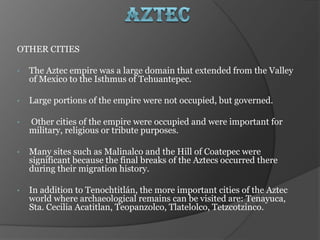 OTHER CITIES

•   The Aztec empire was a large domain that extended from the Valley
    of Mexico to the Isthmus of Tehuantepec.

•   Large portions of the empire were not occupied, but governed.

•   Other cities of the empire were occupied and were important for
    military, religious or tribute purposes.

•   Many sites such as Malinalco and the Hill of Coatepec were
    significant because the final breaks of the Aztecs occurred there
    during their migration history.

•   In addition to Tenochtitlán, the more important cities of the Aztec
    world where archaeological remains can be visited are: Tenayuca,
    Sta. Cecilia Acatitlan, Teopanzolco, Tlatelolco, Tetzcotzinco.
 