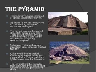 THE PYRAMID
   Tenayuca’s pyramid is composed
    of several superimposed layers.
   All layers follow the same system
    of construction, patterns of
    decoration, and layout.
   The earliest structure has carved
    stone slabs facing a rock core.
    There after, the current pyramid
    would be used as a core for the
    next successive layering
    construction phase.
   Slabs were coated with cement
    made from sand, lime, and crushed
    tezontle.
   Color would then be applied.
    Carved stone serpent heads, year
    glyphs, shields, knives, and other
    symbols were used for decoration.
   The low platform that projected
    from the pyramid was ornamented
    with bones and sculpted crossed
    skulls.
 