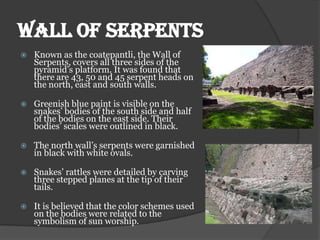 WALL OF SERPENTS
   Known as the coatepantli, the Wall of
    Serpents, covers all three sides of the
    pyramid’s platform. It was found that
    there are 43, 50 and 45 serpent heads on
    the north, east and south walls.

   Greenish blue paint is visible on the
    snakes’ bodies of the south side and half
    of the bodies on the east side. Their
    bodies’ scales were outlined in black.

   The north wall’s serpents were garnished
    in black with white ovals.

   Snakes’ rattles were detailed by carving
    three stepped planes at the tip of their
    tails.

   It is believed that the color schemes used
    on the bodies were related to the
    symbolism of sun worship.
 