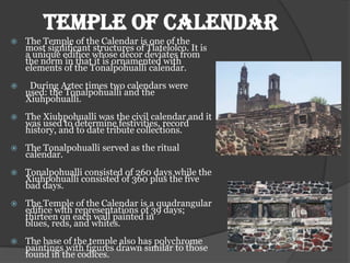 TEMPLE OF CALENDAR
   The Temple of the Calendar is one of the
    most significant structures of Tlatelolco. It is
    a unique edifice whose décor deviates from
    the norm in that it is ornamented with
    elements of the Tonalpohualli calendar.
    During Aztec times two calendars were
    used: the Tonalpohualli and the
    Xiuhpohualli.
   The Xiuhpohualli was the civil calendar and it
    was used to determine festivities, record
    history, and to date tribute collections.
   The Tonalpohualli served as the ritual
    calendar.
   Tonalpohualli consisted of 260 days while the
    Xiuhpohualli consisted of 360 plus the five
    bad days.
   The Temple of the Calendar is a quadrangular
    edifice with representations of 39 days;
    thirteen on each wall painted in
    blues, reds, and whites.
   The base of the temple also has polychrome
    paintings with figures drawn similar to those
    found in the codices.
 