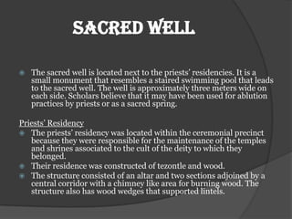SACRED WELL

   The sacred well is located next to the priests’ residencies. It is a
    small monument that resembles a staired swimming pool that leads
    to the sacred well. The well is approximately three meters wide on
    each side. Scholars believe that it may have been used for ablution
    practices by priests or as a sacred spring.

Priests’ Residency
 The priests’ residency was located within the ceremonial precinct
   because they were responsible for the maintenance of the temples
   and shrines associated to the cult of the deity to which they
   belonged.
 Their residence was constructed of tezontle and wood.
 The structure consisted of an altar and two sections adjoined by a
   central corridor with a chimney like area for burning wood. The
   structure also has wood wedges that supported lintels.
 