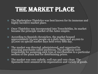 THE MARKET PLACE
   The Marketplace Tlatelolco was best known for its immense and
    highly lucrative market place.

   Once Tlatelolco was incorporated into Tenochtitlán, its market
    became the principle market of the Aztec empire.

   According to Spanish chroniclers, the market housed
    approximately 25,000 people on a daily basis and 40,000 to
    50,000 on special market days held every fifth day.

   The market was directed, administered, and organized by
    principal merchants called pochtecas. The pochtecas were
    responsible for assigning each type of merchandise to a particular
    section of the plaza and for determining prices.
   The market was very orderly, well run and very clean. The
    Spaniards were amazed at its organization and variety of goods.
 