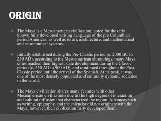 origin
   The Maya is a Mesoamerican civilization, noted for the only
    known fully developed writing language of the pre Columbian
    period Americas, as well as its art, architecture, and mathematical
    and astronomical systems.

   Initially established during the Pre-Classic period (c. 2000 BC to
    250 AD), according to the Mesoamerican chronology, many Maya
    cities reached their highest state development during the Classic
    period (c. 250 AD to 900 AD), and continued throughout the Post-
    Classic period until the arrival of the Spanish. At its peak, it was
    one of the most densely populated and culturally dynamic societies
    in the world.

   The Maya civilization shares many features with other
    Mesoamerican civilizations due to the high degree of interaction
    and cultural diffusion that characterized the region. Advances such
    as writing, epigraphy, and the calendar did not originate with the
    Maya; however, their civilization fully developed them.
 