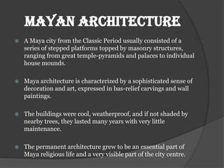 MAYAN ARCHITECTURE
   A Maya city from the Classic Period usually consisted of a
    series of stepped platforms topped by masonry structures,
    ranging from great temple-pyramids and palaces to individual
    house mounds.

   Maya architecture is characterized by a sophisticated sense of
    decoration and art, expressed in bas-relief carvings and wall
    paintings.

   The buildings were cool, weatherproof, and if not shaded by
    nearby trees, they lasted many years with very little
    maintenance.

   The permanent architecture grew to be an essential part of
    Maya religious life and a very visible part of the city centre.
 