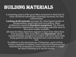 Building materials
A surprising aspect of the great Maya structures is their lack of
    many advanced technologies seemingly necessary for such
                            constructions.
Lacking draft animals necessary for wheel-based modes of
         transportation, metal tools and even pulleys, Maya
    architecture required abundant manpower. Yet, beyond
   this enormous requirement, the remaining materials seem to
                     have been readily available.
All stone for Maya structures appears to have been taken from
      local quarries. They most often used limestone which
   remained pliable enough to be worked with stone tools while
     being quarried and only hardened once removed from its
                                 bed.
  In addition to the structural use of limestone, much of their
   mortar consisted of crushed, burnt and mixed limestone that
    mimicked the properties of cement and was used as widely
              for stucco finishing as it was for mortar.
 