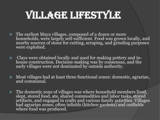 Village lifestyle
   The earliest Maya villages, composed of a dozen or more
    households, were largely self-sufficient. Food was grown locally, and
    nearby sources of stone for cutting, scraping, and grinding purposes
    were exploited.

   Clays were obtained locally and used for making pottery and in-
    house construction. Decision-making was by consensus, and the
    early villages were not dominated by outside authority.

   Most villages had at least three functional zones: domestic, agrarian,
    and communal.

   The domestic zone of villages was where household members lived,
    slept, stored food, ate, shared commodities and labor tasks, stored
    artifacts, and engaged in crafts and various family activities. Villages
    had agrarian zones, often infields (kitchen gardens) and outfields
    where food was produced.
 