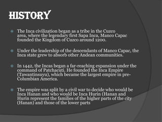 HISTORY
   The Inca civilization began as a tribe in the Cuzco
    area, where the legendary first Sapa Inca, Manco Capac
    founded the Kingdom of Cuzco around 1200.

   Under the leadership of the descendants of Manco Capac, the
    Inca state grew to absorb other Andean communities.

   In 1442, the Incas began a far-reaching expansion under the
    command of Patchacuti. He founded the Inca Empire
    (Tawantinsuyu), which became the largest empire in pre-
    Columbian America.

   The empire was split by a civil war to decide who would be
    Inca Hanan and who would be Inca Hurin (Hanan and
    Hurin represent the families of the higher parts of the city
    (Hanan) and those of the lower parts
 