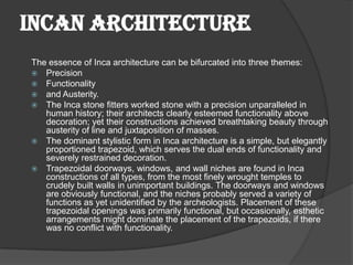 INCAN ARCHITECTURE
The essence of Inca architecture can be bifurcated into three themes:
 Precision
 Functionality
 and Austerity.
 The Inca stone fitters worked stone with a precision unparalleled in
   human history; their architects clearly esteemed functionality above
   decoration; yet their constructions achieved breathtaking beauty through
   austerity of line and juxtaposition of masses.
 The dominant stylistic form in Inca architecture is a simple, but elegantly
   proportioned trapezoid, which serves the dual ends of functionality and
   severely restrained decoration.
 Trapezoidal doorways, windows, and wall niches are found in Inca
   constructions of all types, from the most finely wrought temples to
   crudely built walls in unimportant buildings. The doorways and windows
   are obviously functional, and the niches probably served a variety of
   functions as yet unidentified by the archeologists. Placement of these
   trapezoidal openings was primarily functional, but occasionally, esthetic
   arrangements might dominate the placement of the trapezoids, if there
   was no conflict with functionality.
 