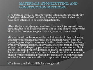 The fortress-temple of Ollantaytambo   is famous for its beautifully
fitted great slabs of red porphyry forming a portion of what must
have been intended to be its principal temple.

How the Inca   cut stone without iron tools is not known with any
certainty, but in all likelihood stone was cut and shaped mainly with
stone tools. Bronze or copper tools may also have been used.

It is
     assumed the Incas knew the technique of splitting rock using
wooden wedges placed in cracks, then soaked in water, until the
expanding wood split the rock-- a method developed independently
by many ancient societies. In any case, once split from the bedrock,
stones could be shaped by percussion using hammer stones. "Peck
marks" or, more properly, percussion marks are obvious on much
Inca stonework. Recent experiments have shown that stones can be
shaped with remarkable precision by using a series of increasingly
smaller hammer stones as the face is pounded into its final form.

The Incas could   also drill holes through rock.
 