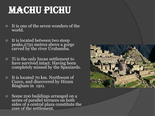 MACHU PICHU
   It is one of the seven wonders of the
    world.

   It is located between two steep
    peaks,2750 metres above a gorge
    carved by the river Urubamba.

   Ti is the only Incan settlement to
    have survived intact. Having been
    completely missed by the Spaniards.

   It is located 70 km. Northwest of
    Cuzco, and discovered by Hiram
    Bingham in 1911.

   Some 200 buildings arranged on a
    series of parallel terraces on both
    sides of a central plaza constitute the
    core of the settlement.
 