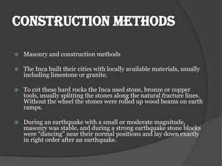 CONSTRUCTION METHODS

   Masonry and construction methods

   The Inca built their cities with locally available materials, usually
    including limestone or granite.

   To cut these hard rocks the Inca used stone, bronze or copper
    tools, usually splitting the stones along the natural fracture lines.
    Without the wheel the stones were rolled up wood beams on earth
    ramps.

   During an earthquake with a small or moderate magnitude,
    masonry was stable, and during a strong earthquake stone blocks
    were “dancing” near their normal positions and lay down exactly
    in right order after an earthquake.
 