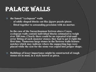 PALACE WALLS
   the famed "cyclopean" walls
    › of oddly shaped blocks cut like jigsaw puzzle pieces
    › fitted together to astounding precision with no mortar.

    In the case of the Sacsayhuaman fortress above Cusco,
    cyclopean walls contain individual blocks estimated to weigh
    over 100 tons. Clearly there could be no repeated trial-and-
    error fitting of such monster stones; they had to get it right the
    first time. Numerous large stones in the fortress walls feature
    notches which may indicate where the supporting logs were
    placed while the seat for the stone was coped into proper shape.

   Buildings of lesser importance might be constructed of rough
    stones set in mud, in a style known as pirca.
 