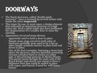 DOORWAYS
 The finest doorways, called "double jamb
  doorways", have a recessed lip several inches wide
  inside the outer trapezoid.
 This inner lip was, in most cases, a design element
  that indicated an important doorway to a high
  status site. Such a jamb might also have facilitated
  the emplacement of a wooden door to close the
  opening.
 Appearance of carved stone devices
  › apparently used to hold a door in place.
  › Simple stone rings carved in both sides of
     doorways probably were used to tie a bar or
     other largely symbolic barrier in place hold real
     doors in place.
  › One of the best examples, featuring a stone loop
     above the doorway, and two barholds consisting
     of stone cylinders fixed in niches on either
     side, is the principal gateway at Machu Picchu.
     This portal opens through the main wall of the
     Royal Estate, and clearly was meant to have a
     defensive door that could be sealed in place
     with ropes, and braced, if need be, with heavy
     beams.
 