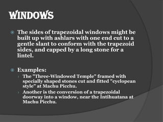 WINDOWS
   The sides of trapezoidal windows might be
    built up with ashlars with one end cut to a
    gentle slant to conform with the trapezoid
    sides, and capped by a long stone for a
    lintel.

   Examples:
    › The "Three-Windowed Temple" framed with
      specially shaped stones cut and fitted "cyclopean
      style” at Machu Picchu.
    › Another is the conversion of a trapezoidal
      doorway into a window, near the Intihuatana at
      Machu Picchu.
 