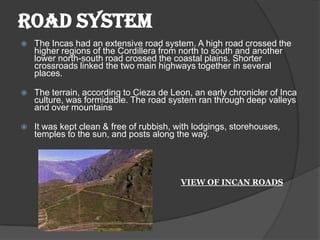 ROAD SYSTEM
   The Incas had an extensive road system. A high road crossed the
    higher regions of the Cordillera from north to south and another
    lower north-south road crossed the coastal plains. Shorter
    crossroads linked the two main highways together in several
    places.

   The terrain, according to Cieza de Leon, an early chronicler of Inca
    culture, was formidable. The road system ran through deep valleys
    and over mountains

   It was kept clean & free of rubbish, with lodgings, storehouses,
    temples to the sun, and posts along the way.




                                          VIEW OF INCAN ROADS
 