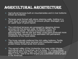 AGRICULTURAL ARCHITECTURE
   Agricultural terraces built on mountainsides and in river bottoms
    known as Andenes

   Terraces were formed with stone retaining walls, holding in a
    lower layer of coarse rubble (to ensure proper drainage), and
    an upper layer of good topsoil.

   The individual terraces are accessed by stepping stones
    tenoned into the terrace walls. At Machu Picchu, the
    "agricultural sector", devoted to Andenes makes up
    approximately half the site and likely could have produced more
    foodstuffs than required by the estimated 300 permanent
    inhabitants of the royal estate.

   The Incas naturally preferred the rich valley bottoms. Fertile
    valley bottomlands were terraced and riverbanks walled to
    protect these richest lands from erosion.

   The sacred valley of the Urubamba river was under intense
    agricultural use in Inca times, as it is today. To protect choice
    agricultural land near Pisac, the Urubamba was canalized for at
    least 3.3 km, said to be the largest pre-Columbian canal project
    in the Americas.
 