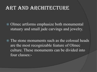 ART and architecture

   Olmec artforms emphasize both monumental
    statuary and small jade carvings and jewelry.

   The stone monuments such as the colossal heads
    are the most recognizable feature of Olmec
    culture. These monuments can be divided into
    four classes:-
 