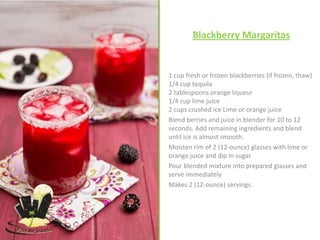 Blackberry Margaritas


1 cup fresh or frozen blackberries (if frozen, thaw)
1/4 cup tequila
2 tablespoons orange liqueur
1/4 cup lime juice
2 cups crushed ice Lime or orange juice
Blend berries and juice in blender for 10 to 12
seconds. Add remaining ingredients and blend
until ice is almost smooth.
Moisten rim of 2 (12-ounce) glasses with lime or
orange juice and dip in sugar.
Pour blended mixture into prepared glasses and
serve immediately
Makes 2 (12-ounce) servings.
 