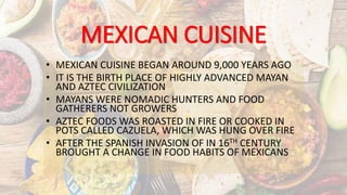 MEXICAN CUISINE
• MEXICAN CUISINE BEGAN AROUND 9,000 YEARS AGO
• IT IS THE BIRTH PLACE OF HIGHLY ADVANCED MAYAN
AND AZTEC CIVILIZATION
• MAYANS WERE NOMADIC HUNTERS AND FOOD
GATHERERS NOT GROWERS
• AZTEC FOODS WAS ROASTED IN FIRE OR COOKED IN
POTS CALLED CAZUELA, WHICH WAS HUNG OVER FIRE
• AFTER THE SPANISH INVASION OF IN 16TH CENTURY
BROUGHT A CHANGE IN FOOD HABITS OF MEXICANS
 