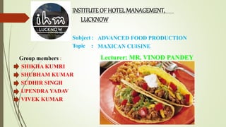 Subject :
Topic :
ADVANCED FOOD PRODUCTION
MAXICAN CUISINE
Lecturer: MR. VINOD PANDEY
INSTITUTE OF HOTELMANAGEMENT,
LUCKNOW
Group members :
SHIKHA KUMRI
SHUBHAM KUMAR
SUDHIR SINGH
UPENDRA YADAV
VIVEK KUMAR
 