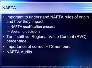 NAFTA Important to understand NAFTA rules of origin and how they impact: NAFTA qualification process Sourcing decisions Tariff shift vs. Regional Value Content (RVC) percentage Importance of correct HTS numbers NAFTA Audits As presented at The Offshore Group’s Manufacturing in Mexico Summit. www.offshoregroup.com 