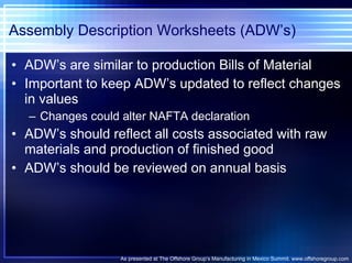 Assembly Description Worksheets (ADW’s) ADW’s are similar to production Bills of Material Important to keep ADW’s updated to reflect changes in values Changes could alter NAFTA declaration ADW’s should reflect all costs associated with raw materials and production of finished good ADW’s should be reviewed on annual basis As presented at The Offshore Group’s Manufacturing in Mexico Summit. www.offshoregroup.com 