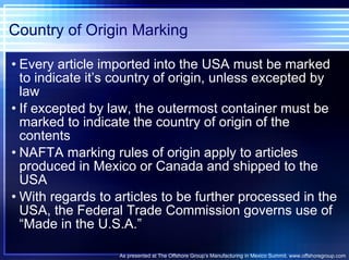 Country of Origin Marking Every article imported into the USA must be marked to indicate it’s country of origin, unless excepted by law If excepted by law, the outermost container must be marked to indicate the country of origin of the contents NAFTA marking rules of origin apply to articles produced in Mexico or Canada and shipped to the USA With regards to articles to be further processed in the USA, the Federal Trade Commission governs use of “Made in the U.S.A.” As presented at The Offshore Group’s Manufacturing in Mexico Summit. www.offshoregroup.com 