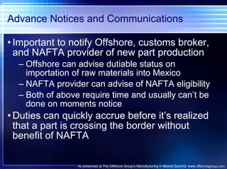 Advance Notices and Communications Important to notify Offshore, customs broker, and NAFTA provider of new part production Offshore can advise dutiable status on importation of raw materials into Mexico NAFTA provider can advise of NAFTA eligibility Both of above require time and usually can’t be done on moments notice Duties can quickly accrue before it’s realized that a part is crossing the border without benefit of NAFTA As presented at The Offshore Group’s Manufacturing in Mexico Summit. www.offshoregroup.com 